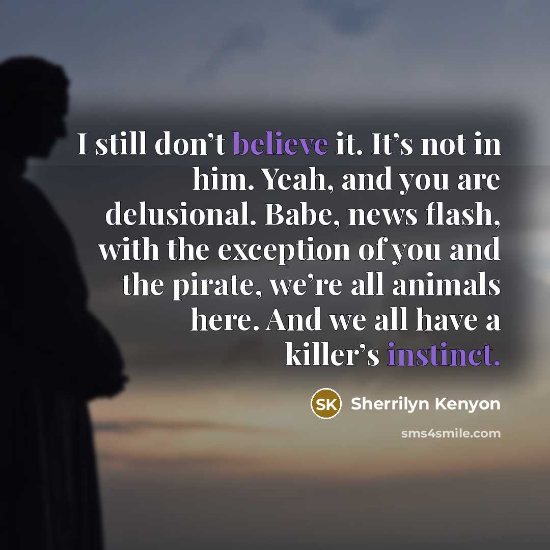 “I still don’t believe it. It’s not in him. Yeah, and you are delusional. Babe, news flash, with the exception of you and the pirate, we’re all animals here. And we all have a killer’s instinct.” quote by Sherrilyn Kenyon