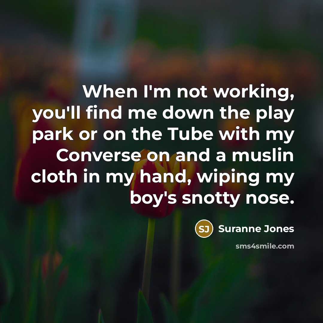 “When I'm not working, you'll find me down the play park or on the Tube with my Converse on and a muslin cloth in my hand, wiping my boy's snotty nose.” quote by Suranne Jones