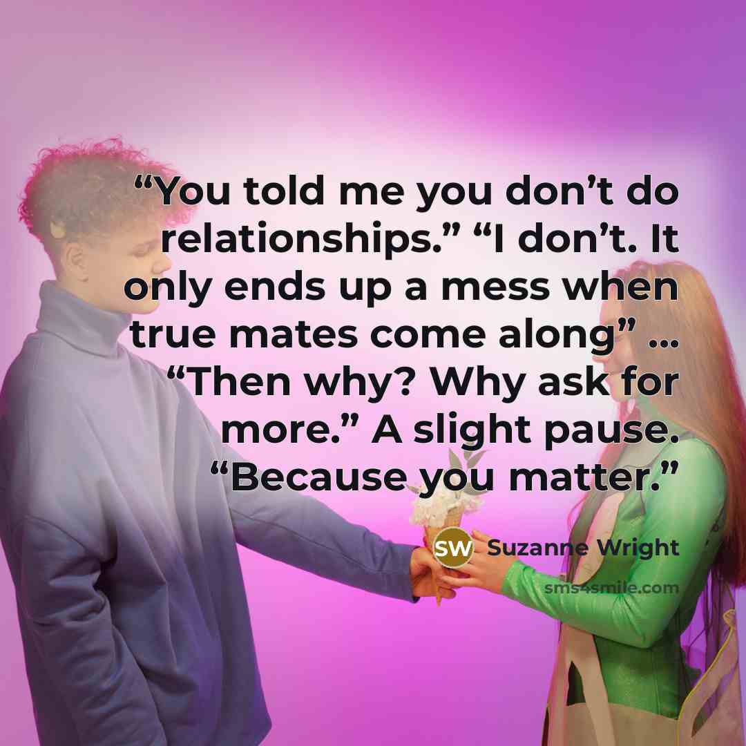 “You told me you don’t do relationships.” “I don’t. It only ends up a mess when true mates come along” ... “Then why? Why ask for more.” A slight pause. “Because you matter.” quote by Suzanne Wright