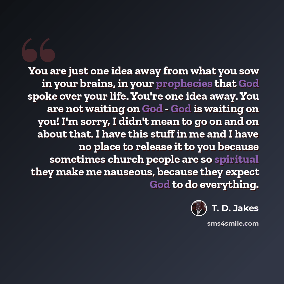 “You are just one idea away from what you sow in your brains, in your prophecies that God spoke over your life. You're one idea away. You are not waiting on God - God is waiting on you! I'm sorry, I didn't mean to go on and on about that. I have this stuff in me and I have no place to release it to…” quote by T. D. Jakes