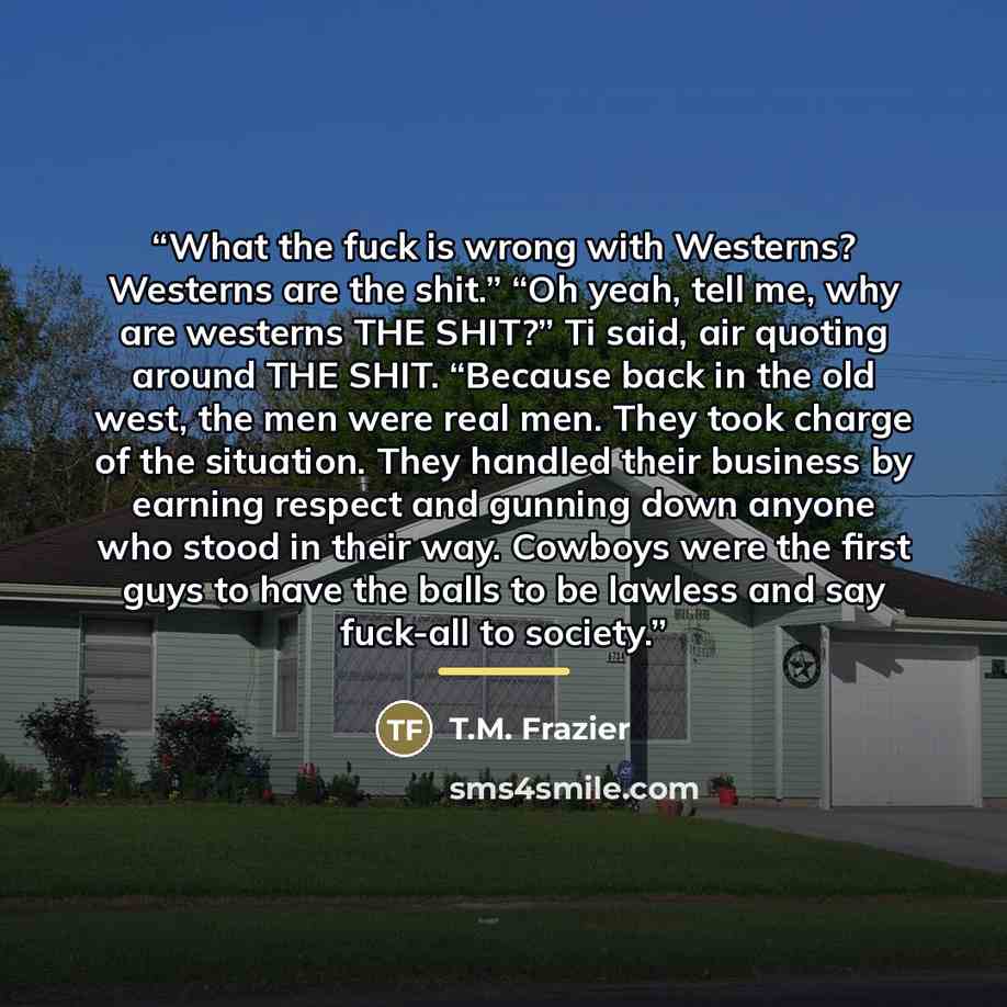 “What the fuck is wrong with Westerns? Westerns are the shit.” “Oh yeah, tell me, why are westerns THE SHIT?” Ti said, air quoting around THE SHIT. “Because back in the old west, the men were real men. They took charge of the situation. They handled their business by earning respect and gunning…” quote by T.M. Frazier