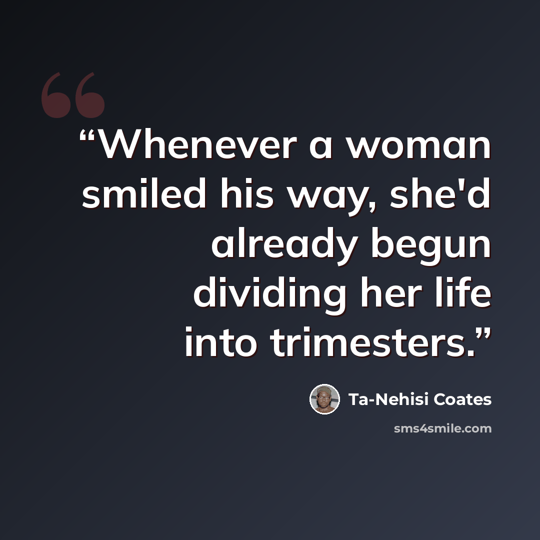 “Whenever a woman smiled his way, she'd already begun dividing her life into trimesters.” quote by Ta-Nehisi Coates