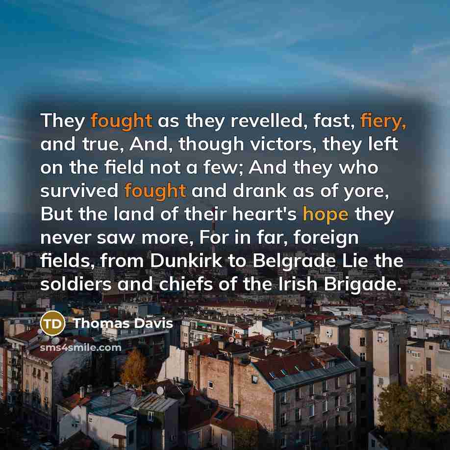 “They fought as they revelled, fast, fiery, and true, And, though victors, they left on the field not a few; And they who survived fought and drank as of yore, But the land of their heart's hope they never saw more, For in far, foreign fields, from Dunkirk to Belgrade Lie the soldiers and chiefs of…” quote by Thomas Davis