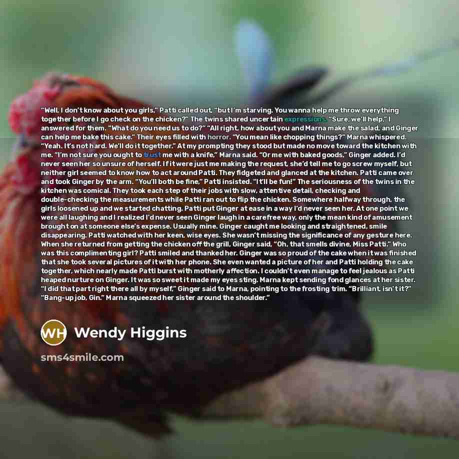 “Well, I don’t know about you girls,” Patti called out, “but I’m starving. You wanna help me throw everything together before I go check on the chicken?” The twins shared uncertain expressions. “Sure, we’ll help,” I answered for them. “What do you need us to do?” “All right, how about you and Marna…” quote by Wendy Higgins