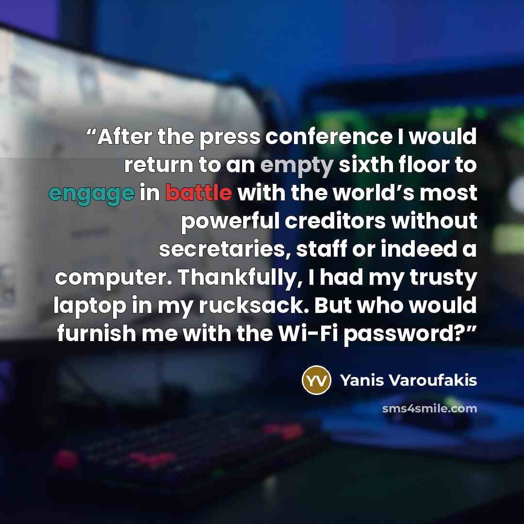 “After the press conference I would return to an empty sixth floor to engage in battle with the world’s most powerful creditors without secretaries, staff or indeed a computer. Thankfully, I had my trusty laptop in my rucksack. But who would furnish me with the Wi-Fi password?” quote by Yanis Varoufakis