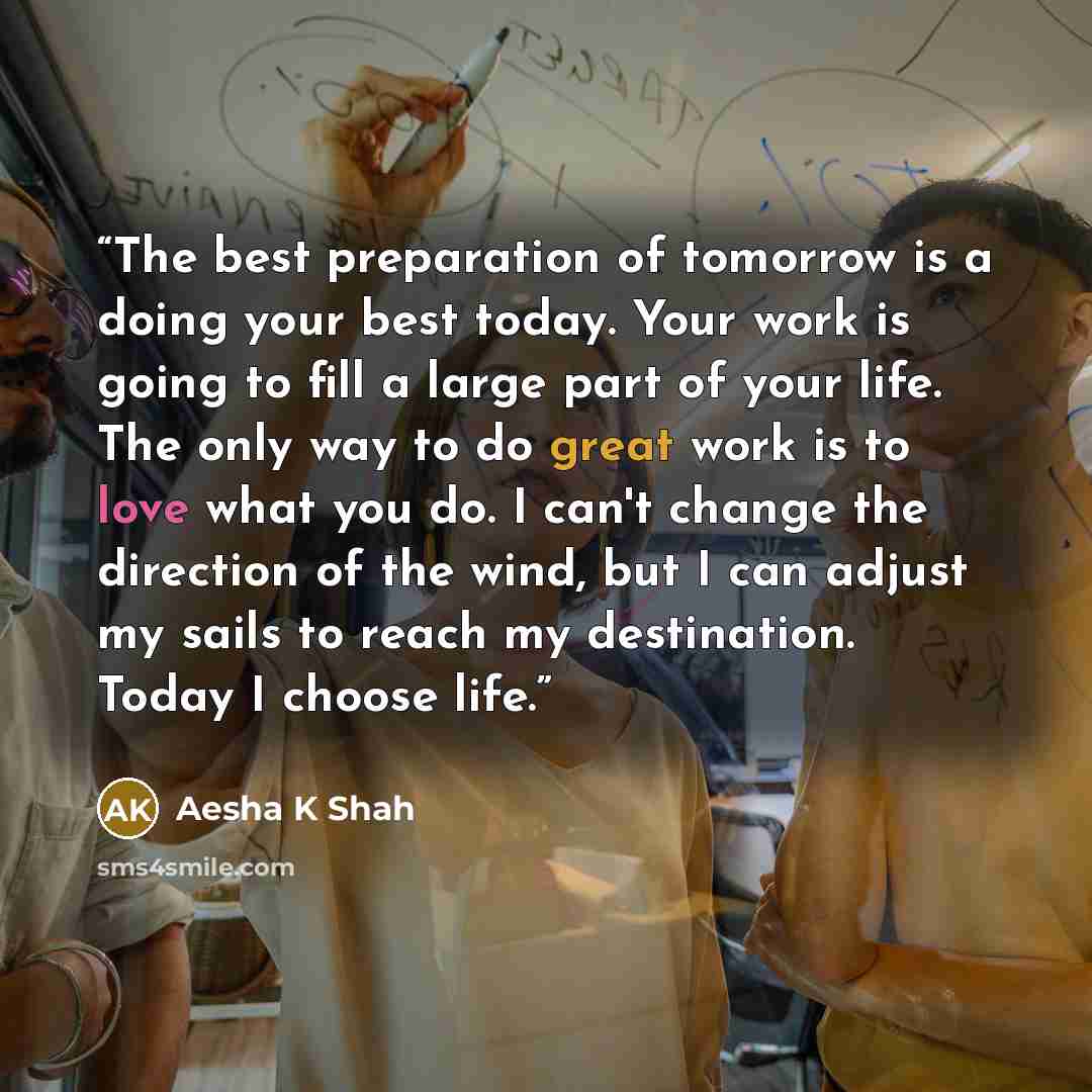 “The best preparation of tomorrow is a doing your best today. Your work is going to fill a large part of your life. The only way to do great work is to love what you do. I can't change the direction of the wind, but I can adjust my sails to reach my destination. Today I choose life.” quote by Aesha K Shah