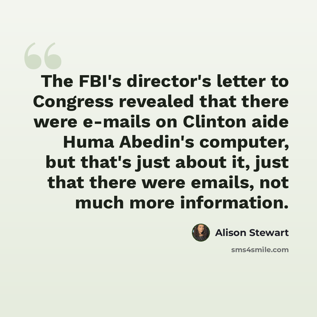 “The FBI's director's letter to Congress revealed that there were e-mails on Clinton aide Huma Abedin's computer, but that's just about it, just that there were emails, not much more information.” quote by Alison Stewart