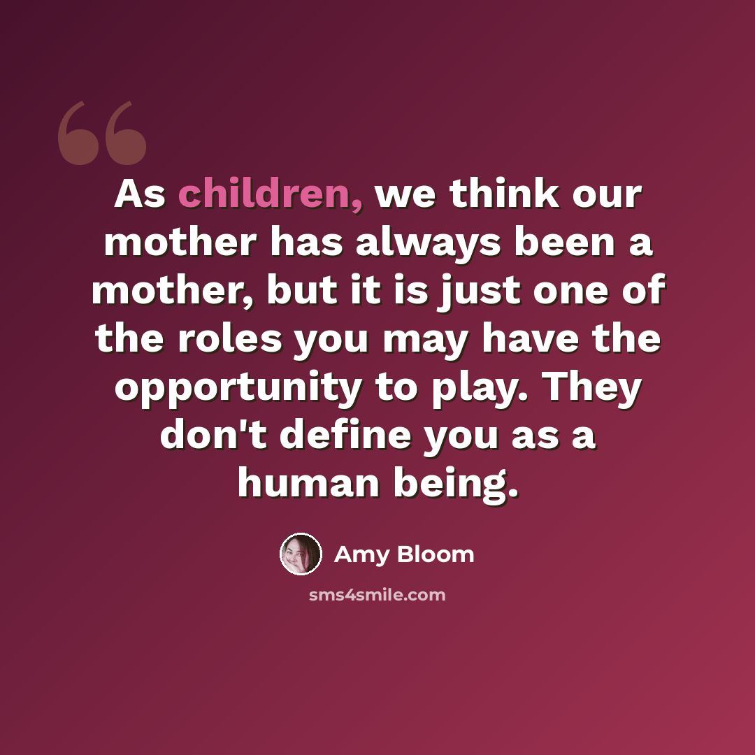 “As children, we think our mother has always been a mother, but it is just one of the roles you may have the opportunity to play. They don't define you as a human being.” quote by Amy Bloom