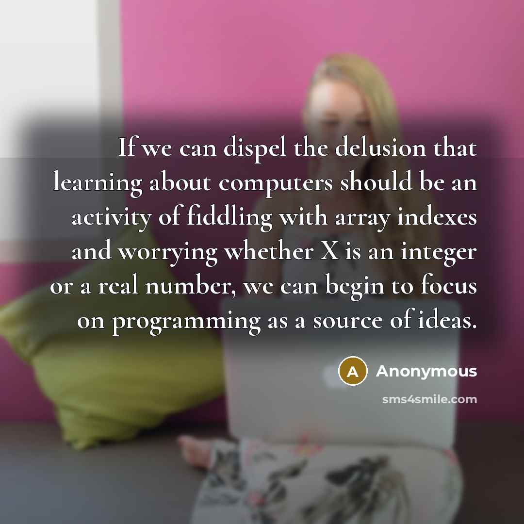 “If we can dispel the delusion that learning about computers should be an activity of fiddling with array indexes and worrying whether X is an integer or a real number, we can begin to focus on programming as a source of ideas.” quote by Anonymous