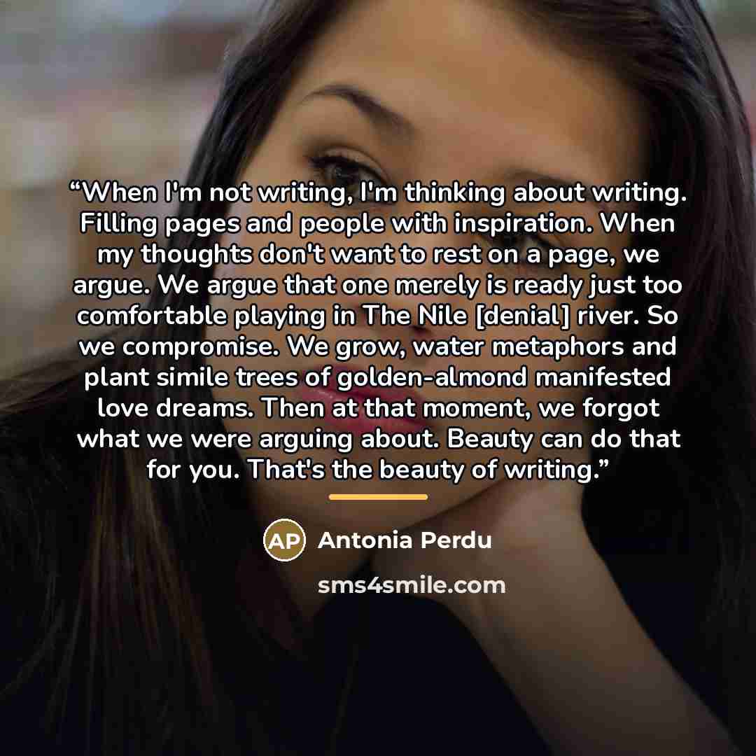 “When I'm not writing, I'm thinking about writing. Filling pages and people with inspiration. When my thoughts don't want to rest on a page, we argue. We argue that one merely is ready just too comfortable playing in The Nile [denial] river. So we compromise. We grow, water metaphors and plant…” quote by Antonia Perdu