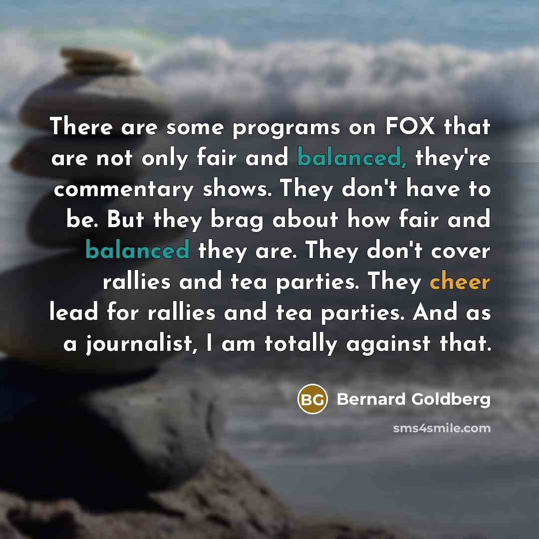 “There are some programs on FOX that are not only fair and balanced, they're commentary shows. They don't have to be. But they brag about how fair and balanced they are. They don't cover rallies and tea parties. They cheer lead for rallies and tea parties. And as a journalist, I am totally against…” quote by Bernard Goldberg