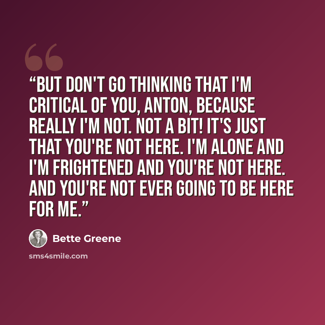“But don't go thinking that I'm critical of you, Anton, because really I'm not. Not a bit! It's just that you're not here. I'm alone and I'm frightened and you're not here. And you're not ever going to be here for me.” quote by Bette Greene