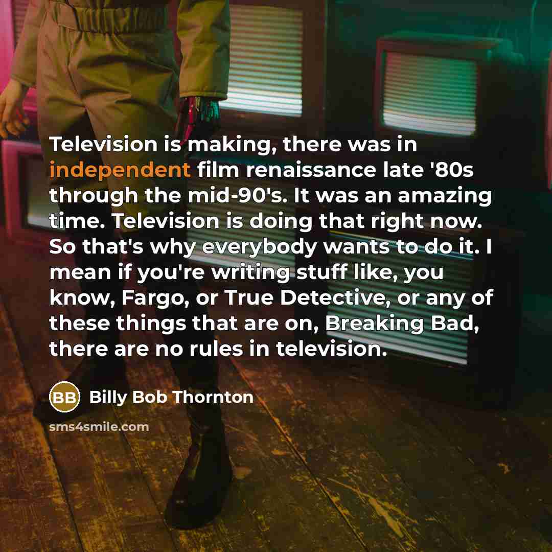 “Television is making, there was in independent film renaissance late '80s through the mid-90's. It was an amazing time. Television is doing that right now. So that's why everybody wants to do it. I mean if you're writing stuff like, you know, Fargo, or True Detective, or any of these things that…” quote by Billy Bob Thornton