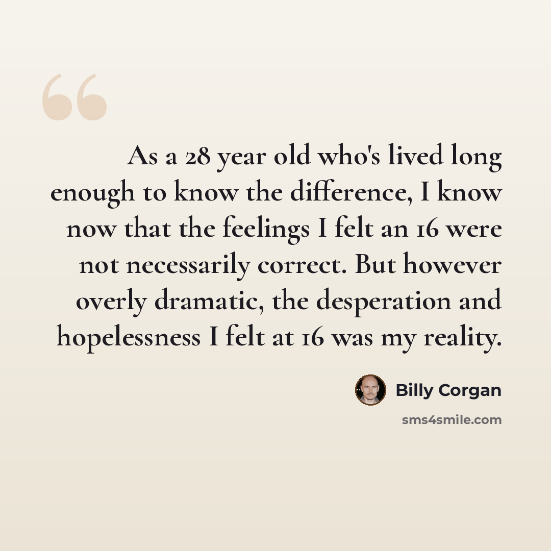 “As a 28 year old who's lived long enough to know the difference, I know now that the feelings I felt an 16 were not necessarily correct. But however overly dramatic, the desperation and hopelessness I felt at 16 was my reality.” quote by Billy Corgan