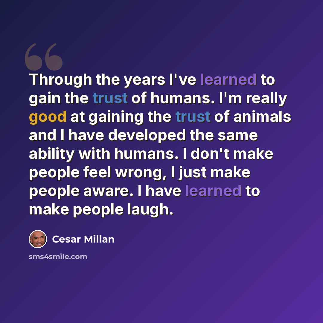 “Through the years I've learned to gain the trust of humans. I'm really good at gaining the trust of animals and I have developed the same ability with humans. I don't make people feel wrong, I just make people aware. I have learned to make people laugh.” quote by Cesar Millan