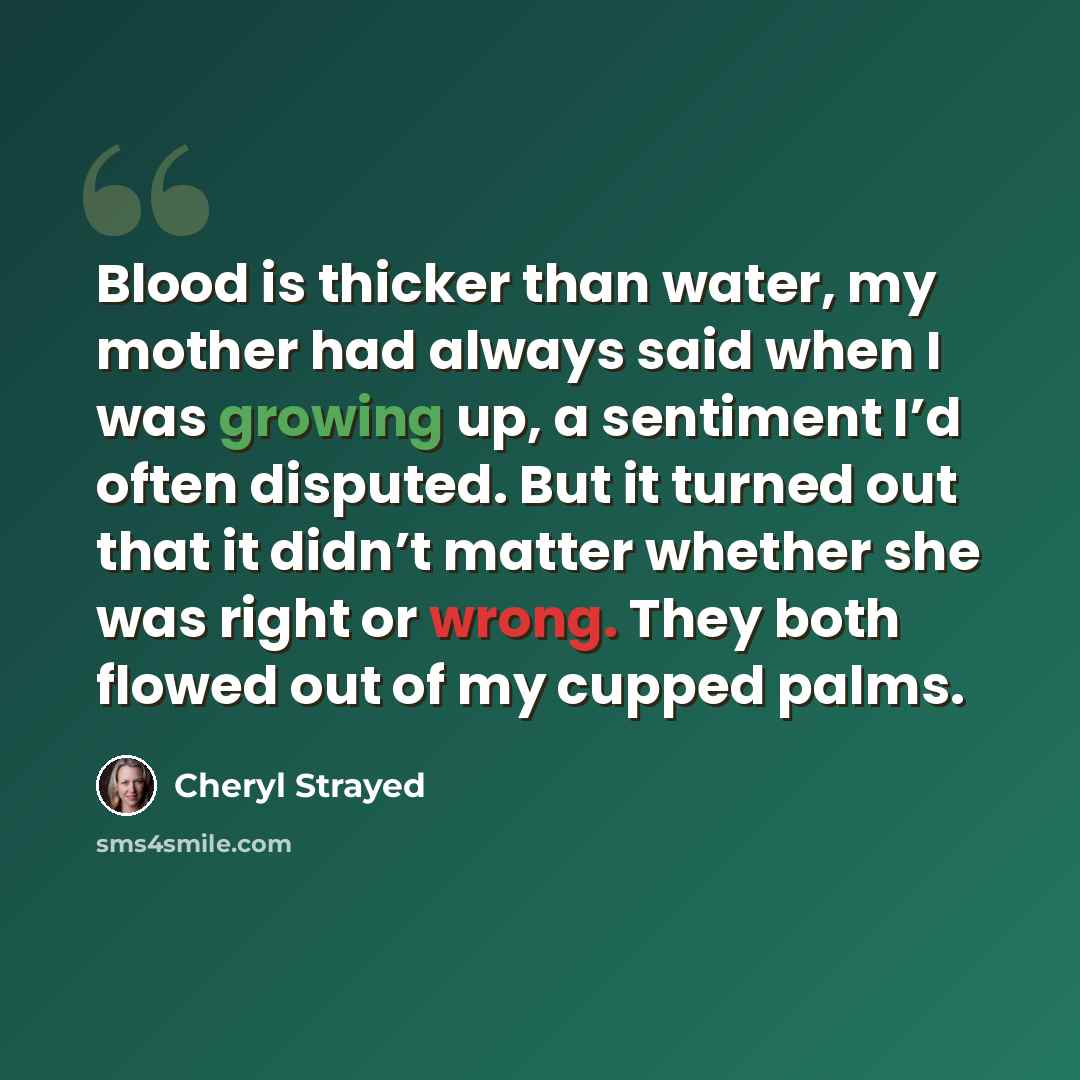 “Blood is thicker than water, my mother had always said when I was growing up, a sentiment I’d often disputed. But it turned out that it didn’t matter whether she was right or wrong. They both flowed out of my cupped palms.” quote by Cheryl Strayed