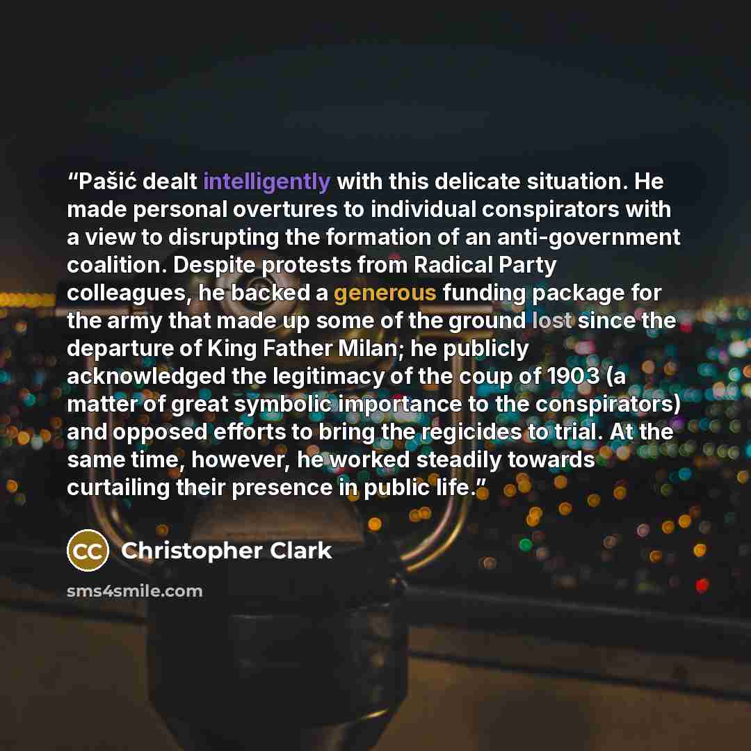 “Pašić dealt intelligently with this delicate situation. He made personal overtures to individual conspirators with a view to disrupting the formation of an anti-government coalition. Despite protests from Radical Party colleagues, he backed a generous funding package for the army that made up some…” quote by Christopher Clark