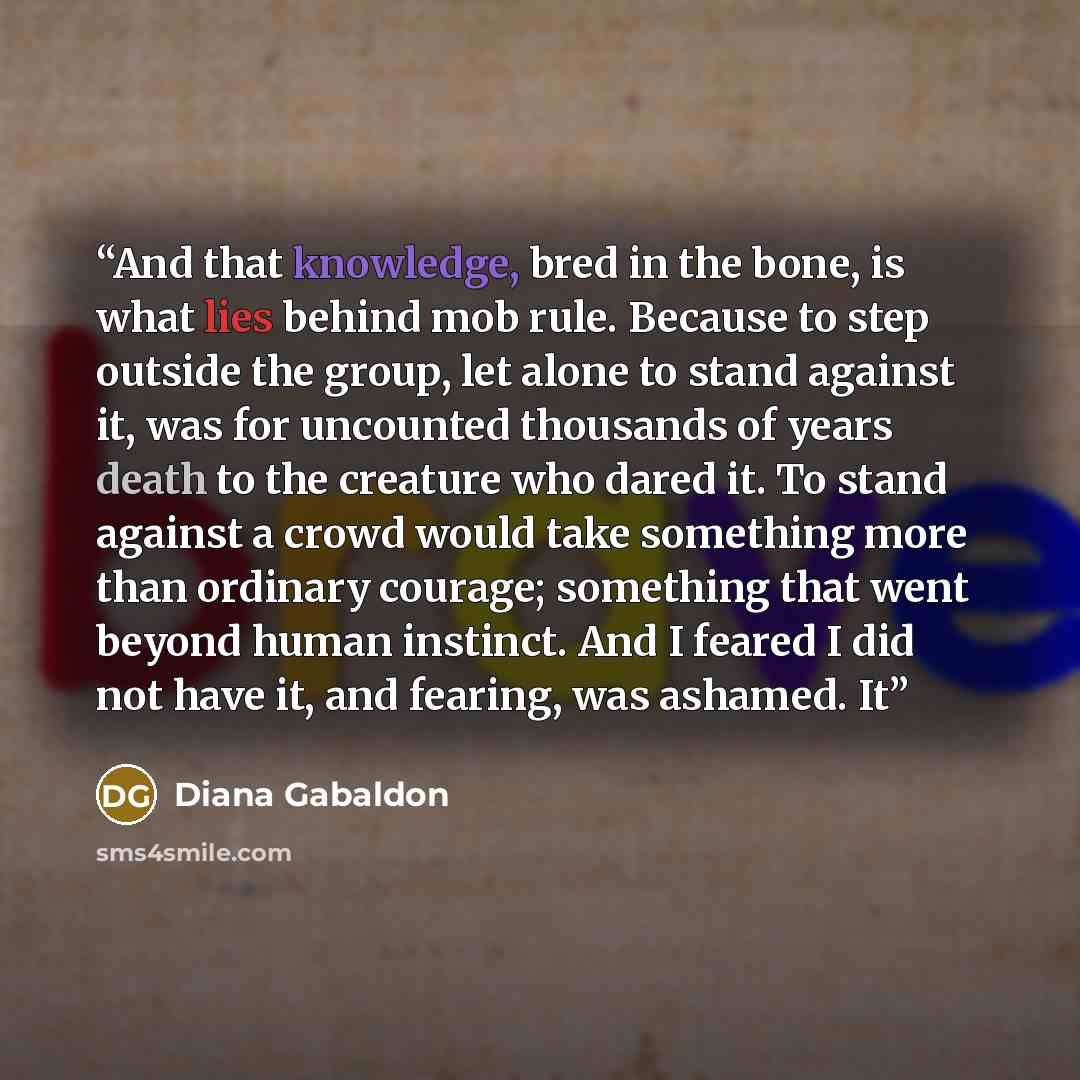 “And that knowledge, bred in the bone, is what lies behind mob rule. Because to step outside the group, let alone to stand against it, was for uncounted thousands of years death to the creature who dared it. To stand against a crowd would take something more than ordinary courage; something that…” quote by Diana Gabaldon