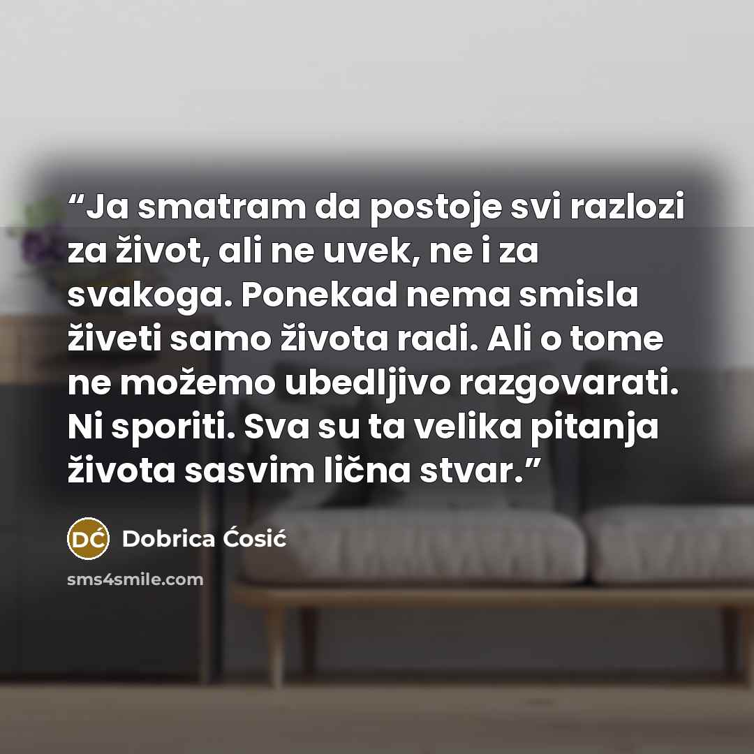 “Ja smatram da postoje svi razlozi za život, ali ne uvek, ne i za svakoga. Ponekad nema smisla živeti samo života radi. Ali o tome ne možemo ubedljivo razgovarati. Ni sporiti. Sva su ta velika pitanja života sasvim lična stvar.” quote by Dobrica Ćosić