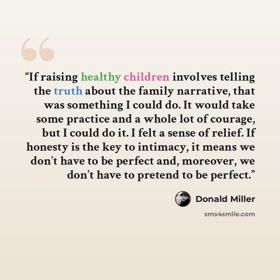 “If raising healthy children involves telling the truth about the family narrative, that was something I could do. It would take some practice and a whole lot of courage, but I could do it. I felt a sense of relief. If honesty is the key to intimacy, it means we don’t have to be perfect and…” quote by Donald Miller