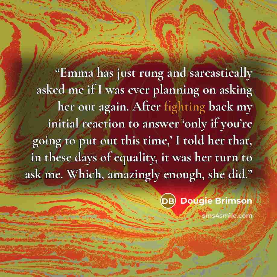 “Emma has just rung and sarcastically asked me if I was ever planning on asking her out again. After fighting back my initial reaction to answer ‘only if you’re going to put out this time,’ I told her that, in these days of equality, it was her turn to ask me. Which, amazingly enough, she did.” quote by Dougie Brimson