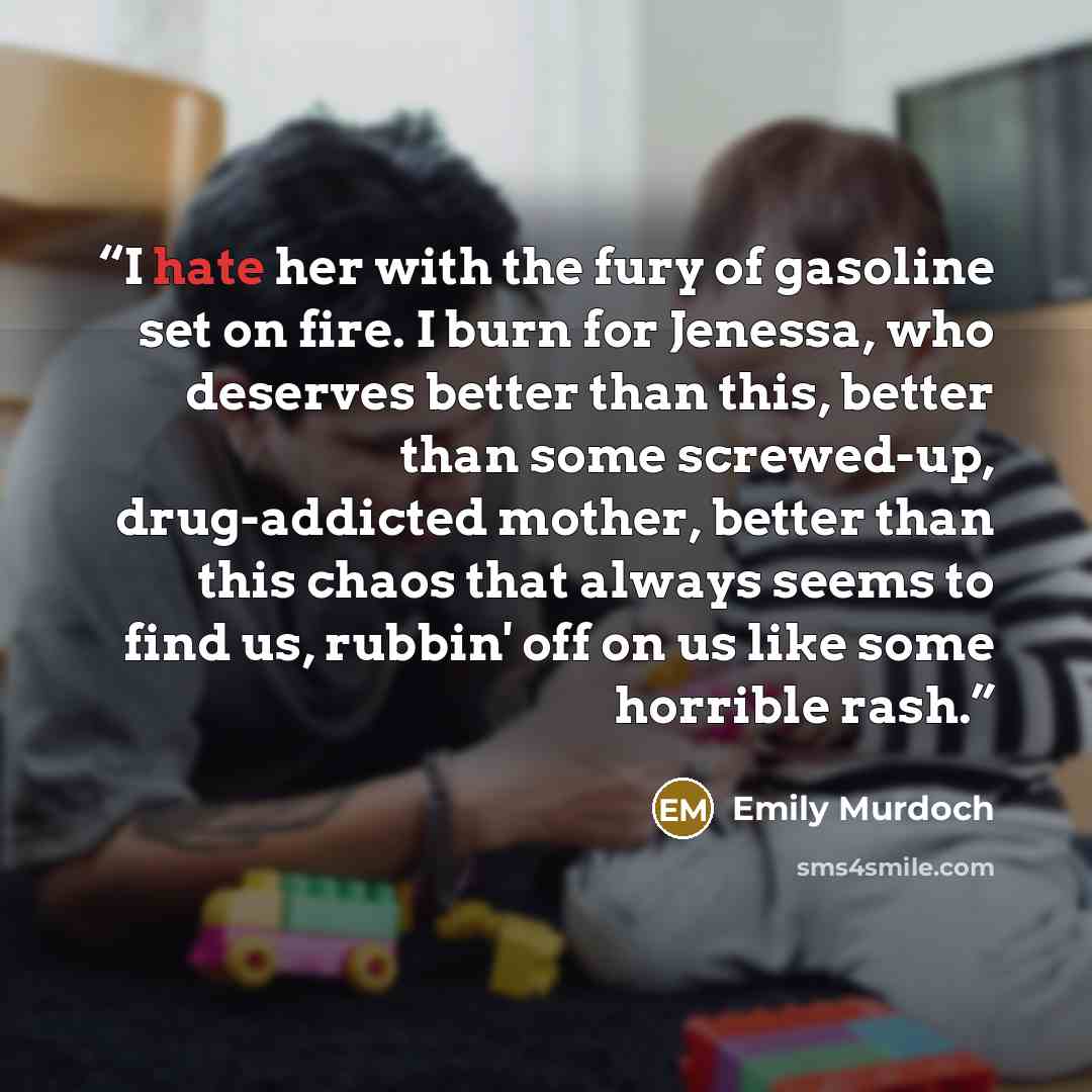 “I hate her with the fury of gasoline set on fire. I burn for Jenessa, who deserves better than this, better than some screwed-up, drug-addicted mother, better than this chaos that always seems to find us, rubbin' off on us like some horrible rash.” quote by Emily Murdoch