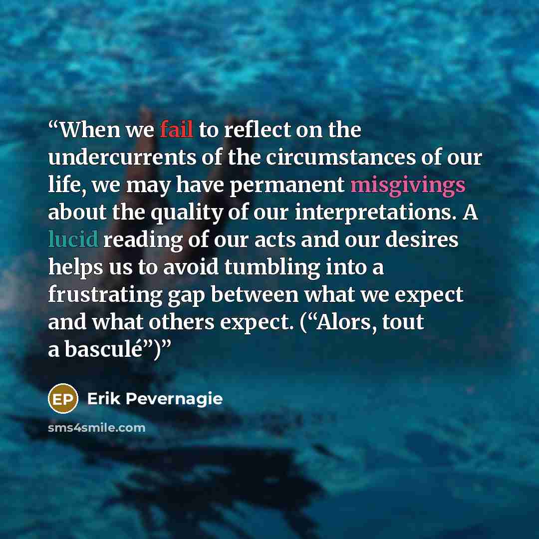 “When we fail to reflect on the undercurrents of the circumstances of our life, we may have permanent misgivings about the quality of our interpretations. A lucid reading of our acts and our desires helps us to avoid tumbling into a frustrating gap between what we expect and what others expect…” quote by Erik Pevernagie