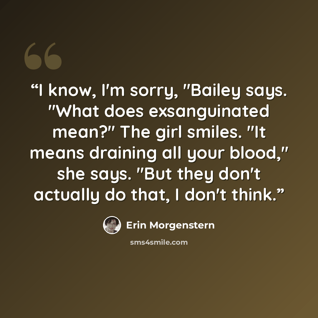 “I know, I'm sorry, "Bailey says. "What does exsanguinated mean?" The girl smiles. "It means draining all your blood," she says. "But they don't actually do that, I don't think.” quote by Erin Morgenstern