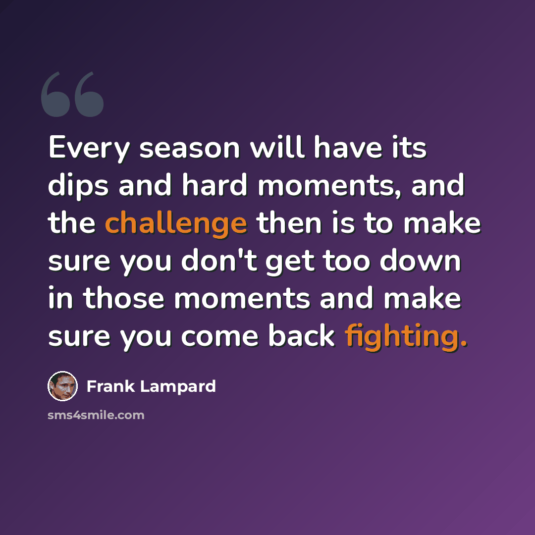 “Every season will have its dips and hard moments, and the challenge then is to make sure you don't get too down in those moments and make sure you come back fighting.” quote by Frank Lampard