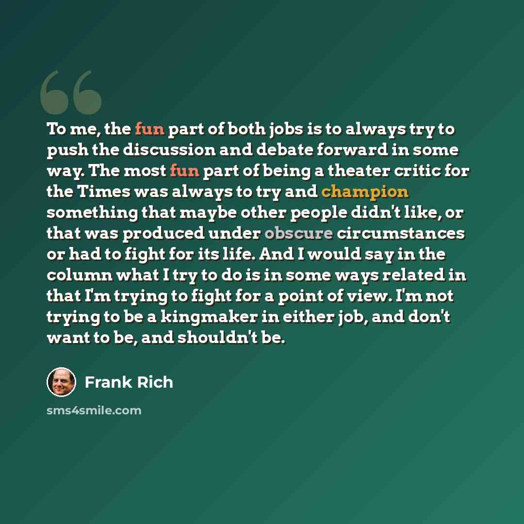 “To me, the fun part of both jobs is to always try to push the discussion and debate forward in some way. The most fun part of being a theater critic for the Times was always to try and champion something that maybe other people didn't like, or that was produced under obscure circumstances or had…” quote by Frank Rich