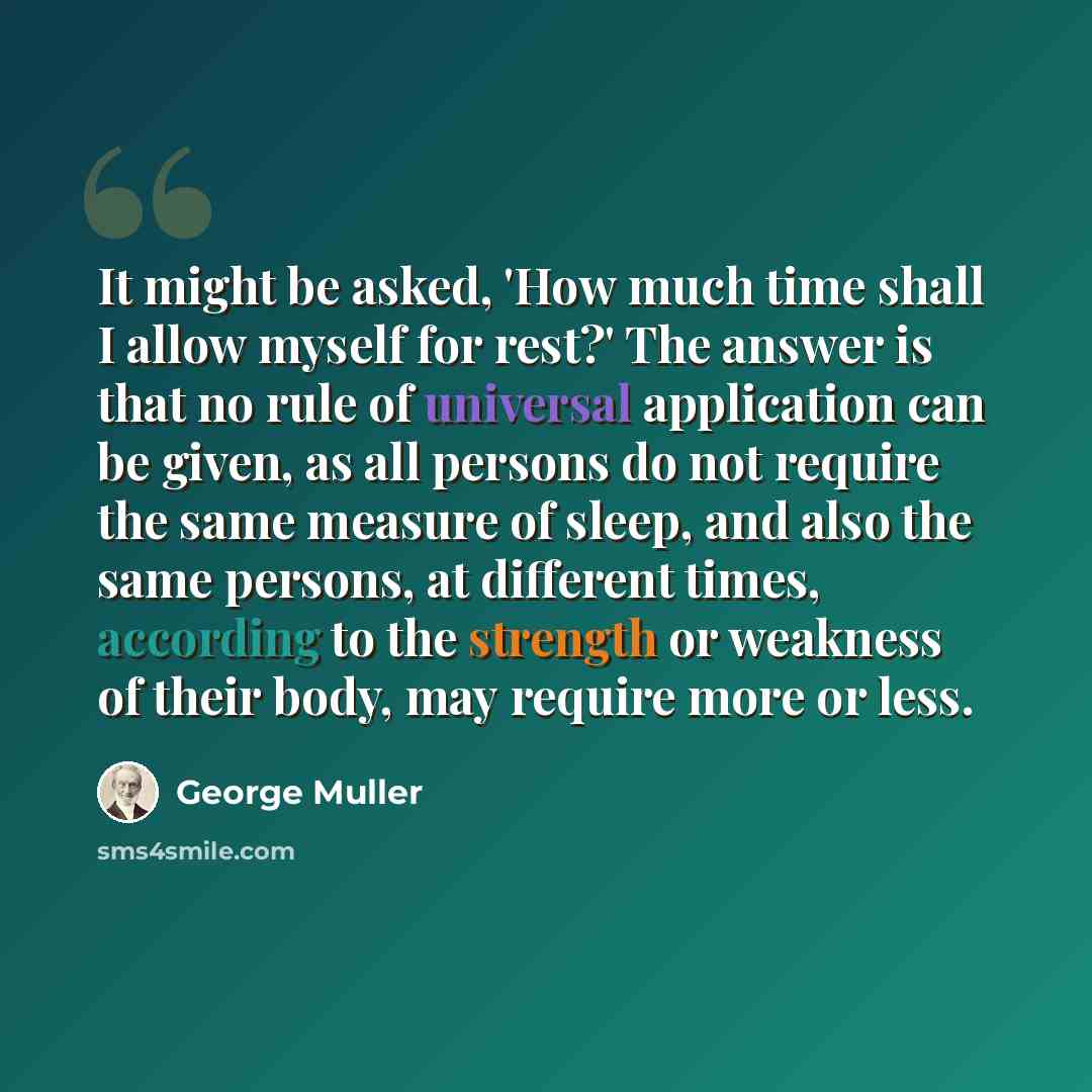 “It might be asked, 'How much time shall I allow myself for rest?' The answer is that no rule of universal application can be given, as all persons do not require the same measure of sleep, and also the same persons, at different times, according to the strength or weakness of their body, may…” quote by George Muller