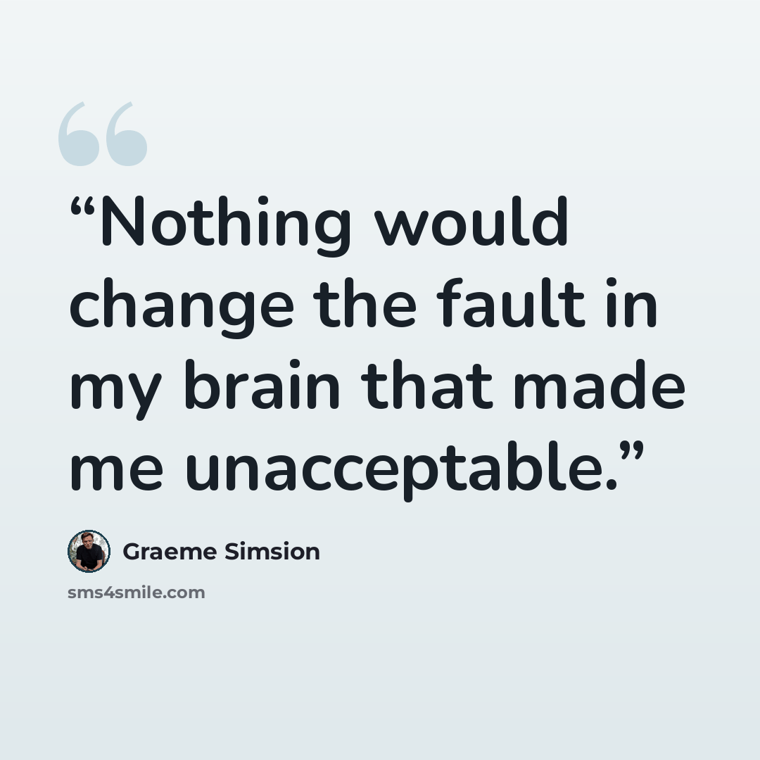 “Nothing would change the fault in my brain that made me unacceptable.” quote by Graeme Simsion
