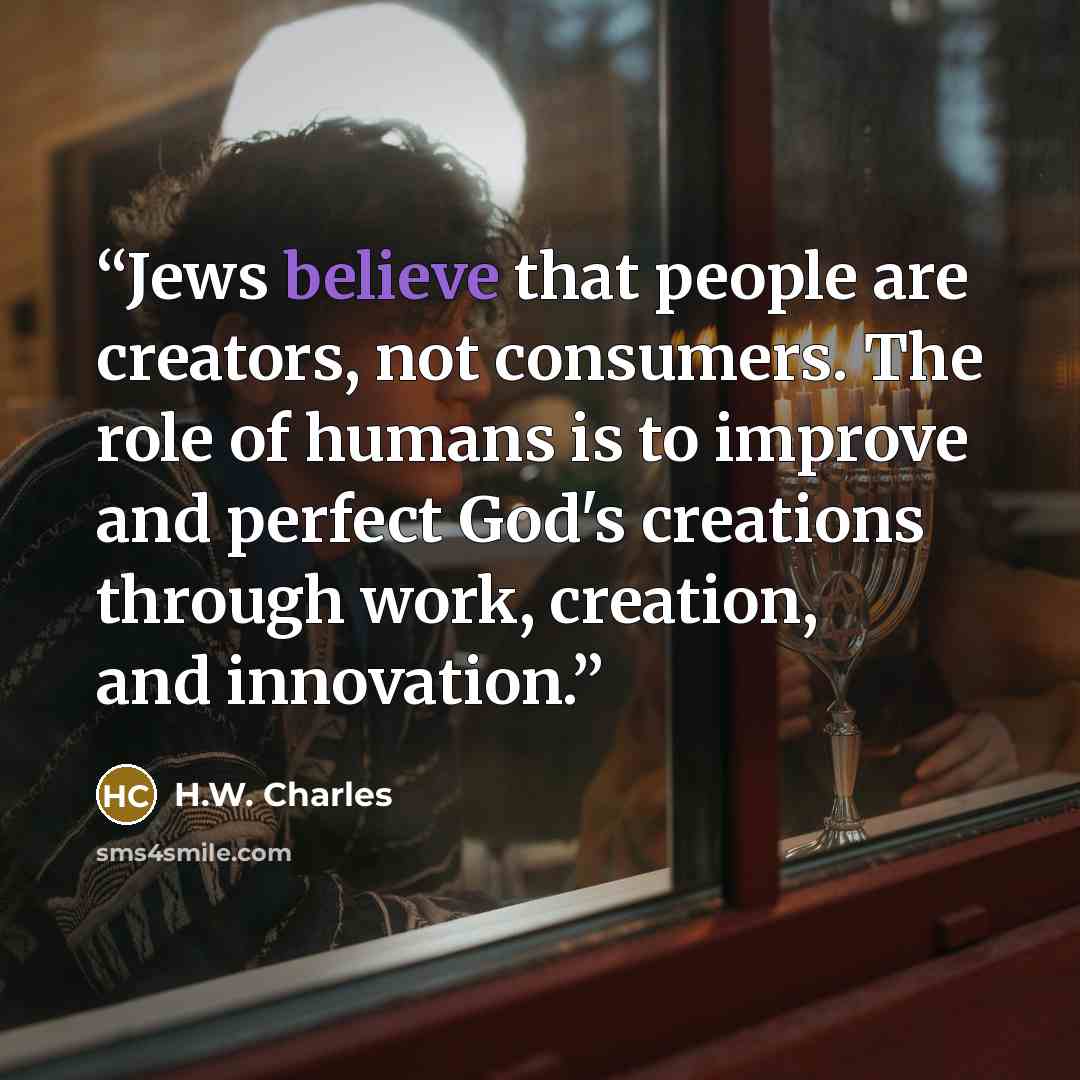 “Jews believe that people are creators, not consumers. The role of humans is to improve and perfect God's creations through work, creation, and innovation.” quote by H.W. Charles
