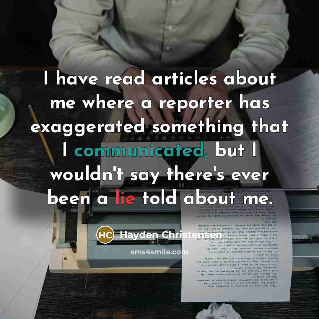 “I have read articles about me where a reporter has exaggerated something that I communicated, but I wouldn't say there's ever been a lie told about me.” quote by Hayden Christensen