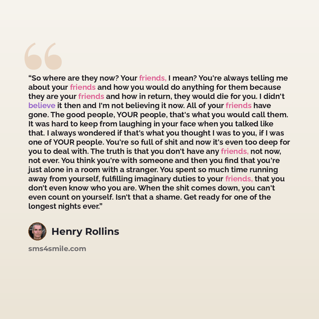 “So where are they now? Your friends, I mean? You're always telling me about your friends and how you would do anything for them because they are your friends and how in return, they would die for you. I didn't believe it then and I'm not believing it now. All of your friends have gone. The good…” quote by Henry Rollins
