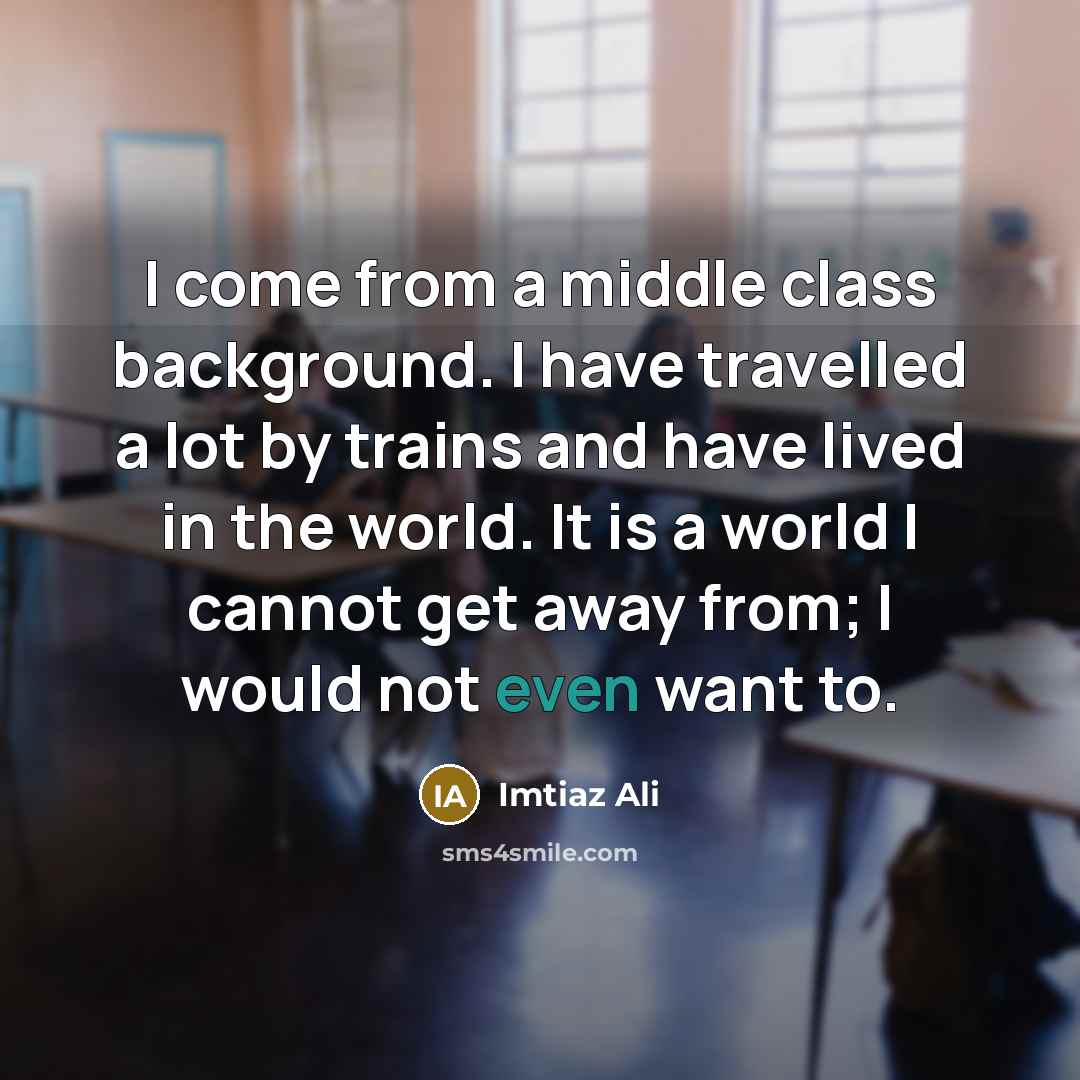 “I come from a middle class background. I have travelled a lot by trains and have lived in the world. It is a world I cannot get away from; I would not even want to.” quote by Imtiaz Ali