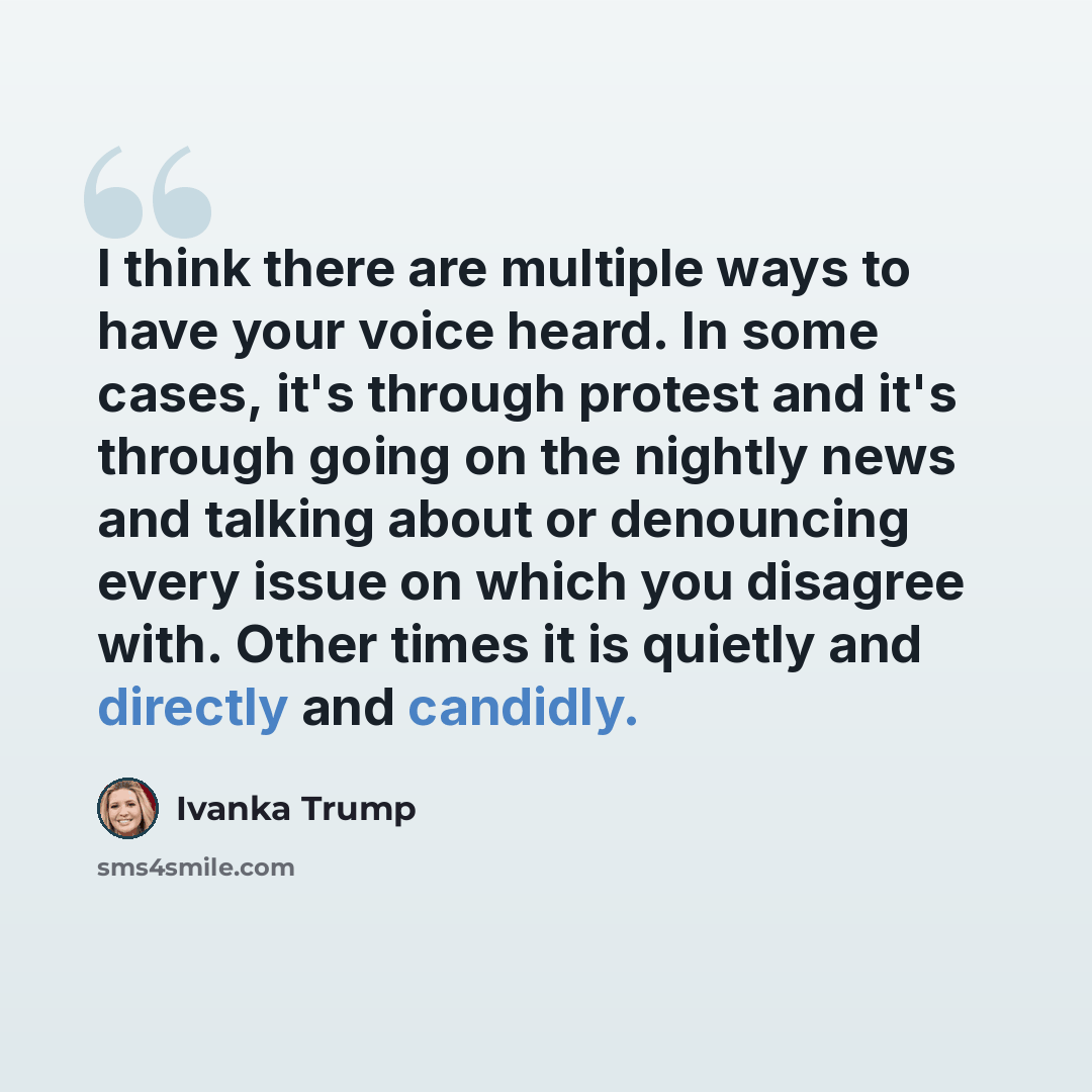 “I think there are multiple ways to have your voice heard. In some cases, it's through protest and it's through going on the nightly news and talking about or denouncing every issue on which you disagree with. Other times it is quietly and directly and candidly.” quote by Ivanka Trump
