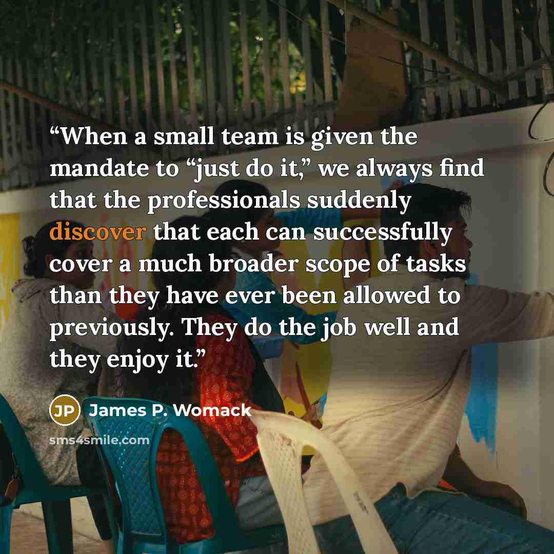 “When a small team is given the mandate to “just do it,” we always find that the professionals suddenly discover that each can successfully cover a much broader scope of tasks than they have ever been allowed to previously. They do the job well and they enjoy it.” quote by James P. Womack