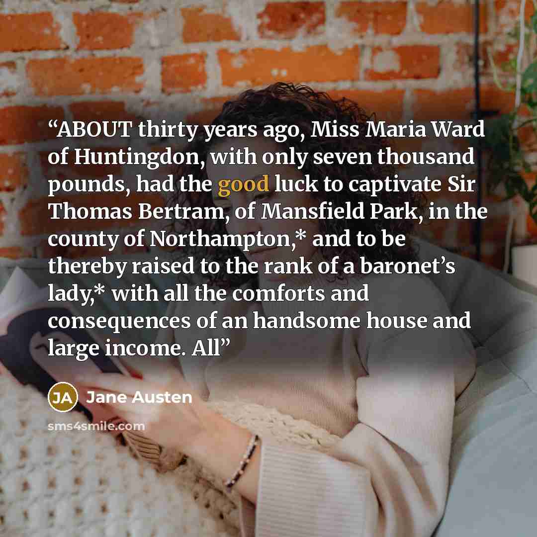 “ABOUT thirty years ago, Miss Maria Ward of Huntingdon, with only seven thousand pounds, had the good luck to captivate Sir Thomas Bertram, of Mansfield Park, in the county of Northampton,* and to be thereby raised to the rank of a baronet’s lady,* with all the comforts and consequences of an…” quote by Jane Austen