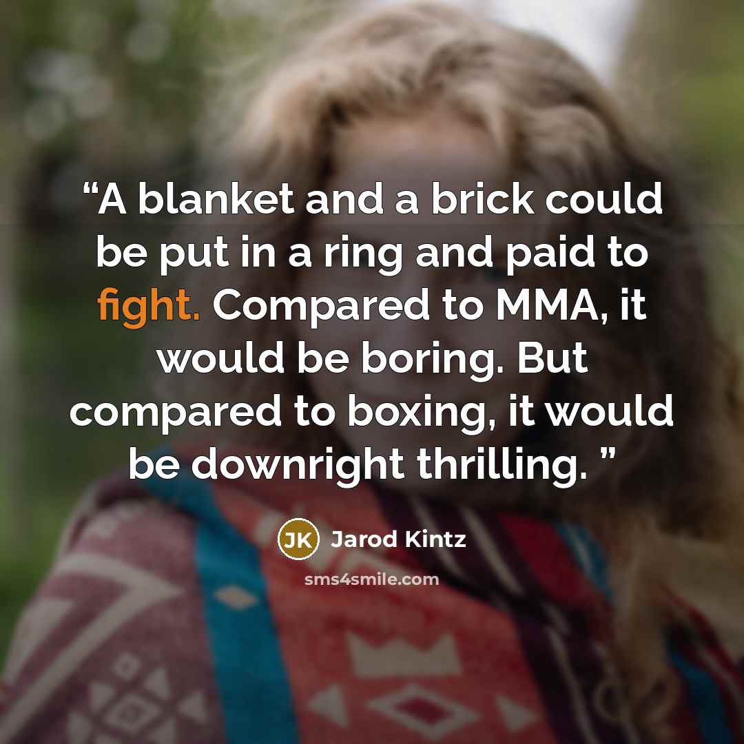 “A blanket and a brick could be put in a ring and paid to fight. Compared to MMA, it would be boring. But compared to boxing, it would be downright thrilling.” quote by Jarod Kintz