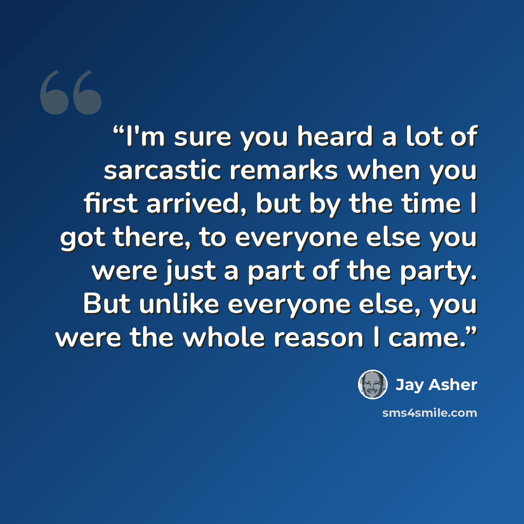 “I'm sure you heard a lot of sarcastic remarks when you first arrived, but by the time I got there, to everyone else you were just a part of the party. But unlike everyone else, you were the whole reason I came.” quote by Jay Asher