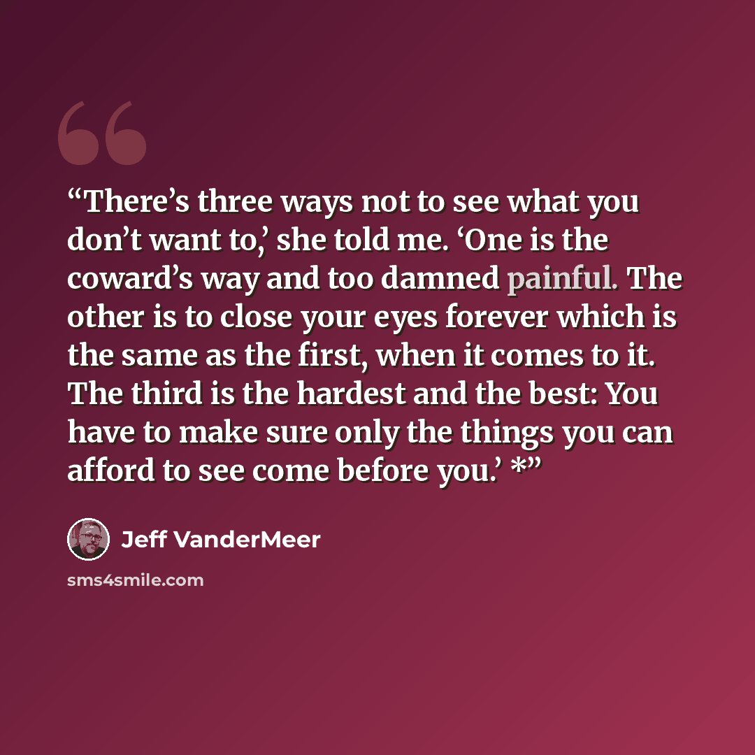 “There’s three ways not to see what you don’t want to,’ she told me. ‘One is the coward’s way and too damned painful. The other is to close your eyes forever which is the same as the first, when it comes to it. The third is the hardest and the best: You have to make sure only the things you can…” quote by Jeff VanderMeer