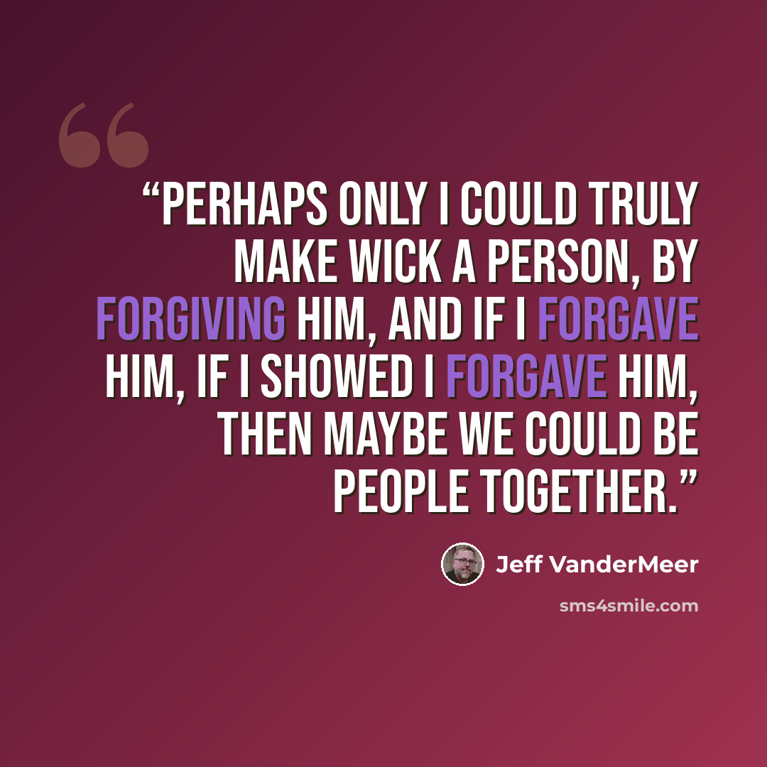 “Perhaps only I could truly make Wick a person, by forgiving him, and if I forgave him, if I showed I forgave him, then maybe we could be people together.” quote by Jeff VanderMeer