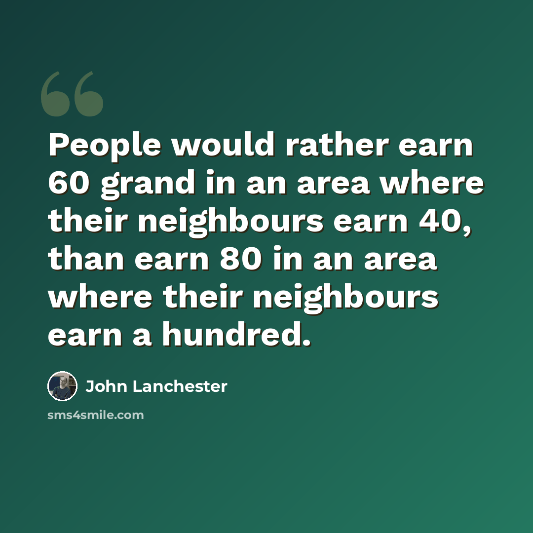 “People would rather earn 60 grand in an area where their neighbours earn 40, than earn 80 in an area where their neighbours earn a hundred.” quote by John Lanchester