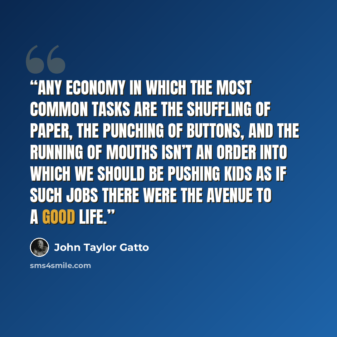 “Any economy in which the most common tasks are the shuffling of paper, the punching of buttons, and the running of mouths isn’t an order into which we should be pushing kids as if such jobs there were the avenue to a good life.” quote by John Taylor Gatto