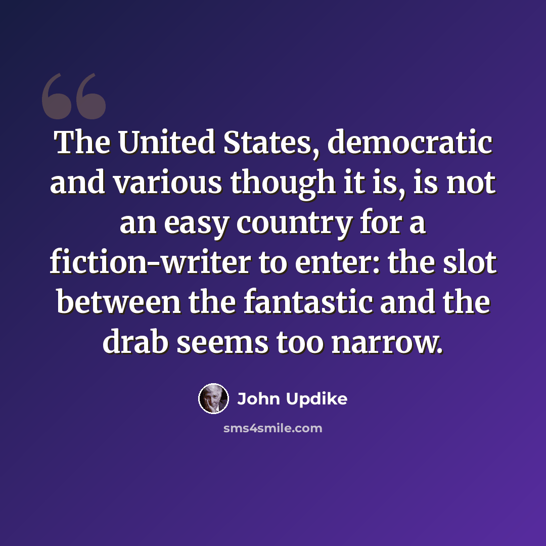 “The United States, democratic and various though it is, is not an easy country for a fiction-writer to enter: the slot between the fantastic and the drab seems too narrow.” quote by John Updike