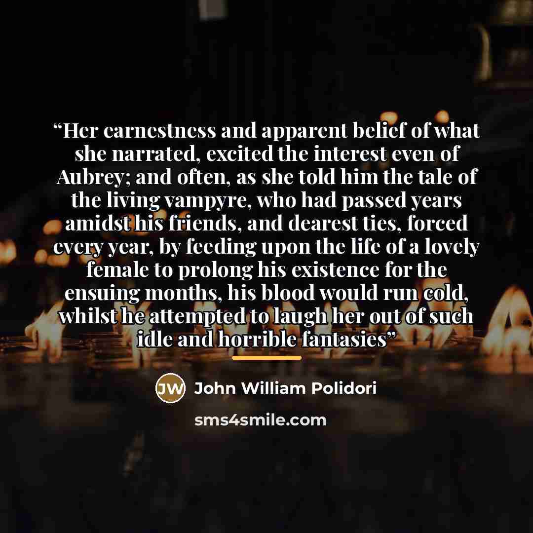 “Her earnestness and apparent belief of what she narrated, excited the interest even of Aubrey; and often, as she told him the tale of the living vampyre, who had passed years amidst his friends, and dearest ties, forced every year, by feeding upon the life of a lovely female to prolong his…” quote by John William Polidori