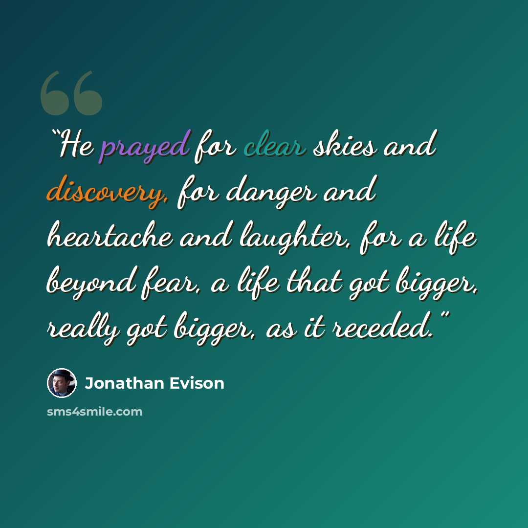 “He prayed for clear skies and discovery, for danger and heartache and laughter, for a life beyond fear, a life that got bigger, really got bigger, as it receded.” quote by Jonathan Evison