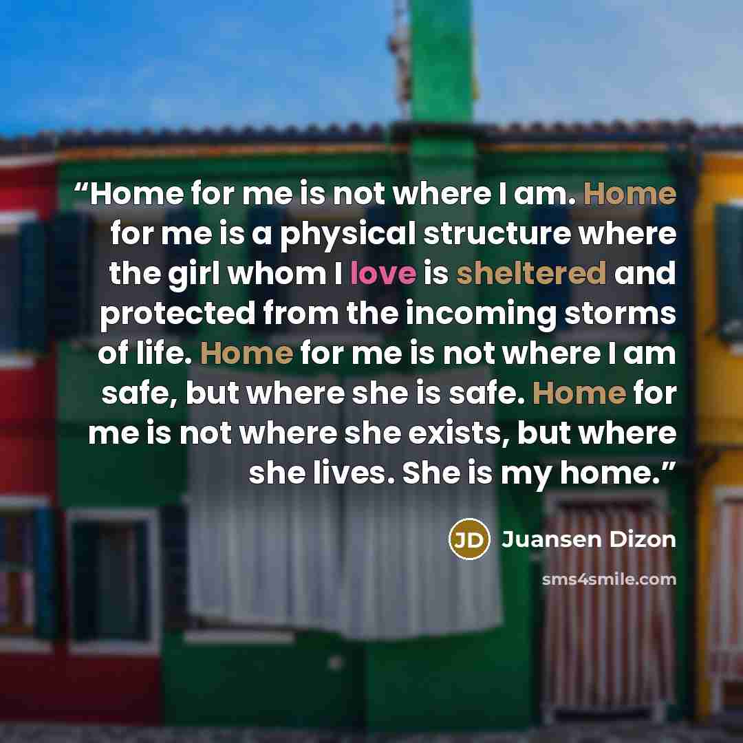 “Home for me is not where I am. Home for me is a physical structure where the girl whom I love is sheltered and protected from the incoming storms of life. Home for me is not where I am safe, but where she is safe. Home for me is not where she exists, but where she lives. She is my home.” quote by Juansen Dizon