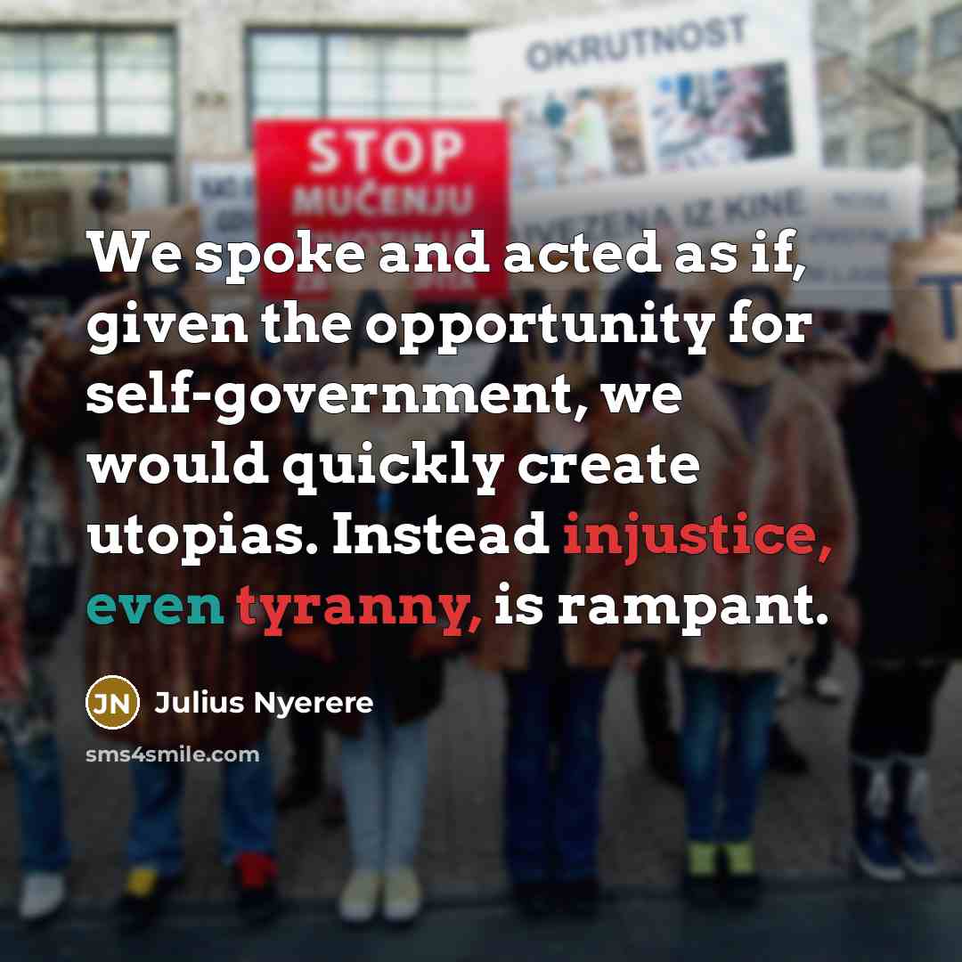 “We spoke and acted as if, given the opportunity for self-government, we would quickly create utopias. Instead injustice, even tyranny, is rampant.” quote by Julius Nyerere